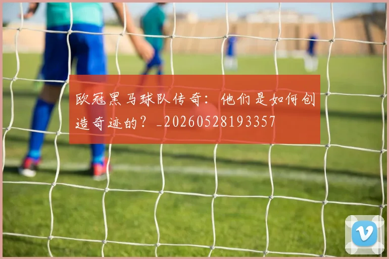 欧冠黑马球队传奇：他们是如何创造奇迹的？_20260528193357