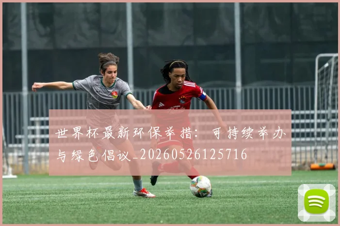 世界杯最新环保举措：可持续举办与绿色倡议_20260526125716