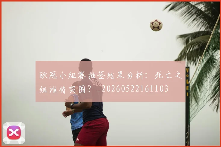 欧冠小组赛抽签结果分析：死亡之组谁将突围？_20260522161103
