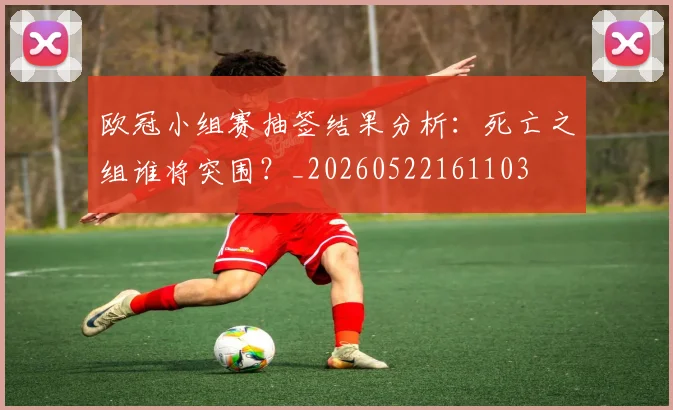 欧冠小组赛抽签结果分析:死亡之组谁将突围?_20260522161103