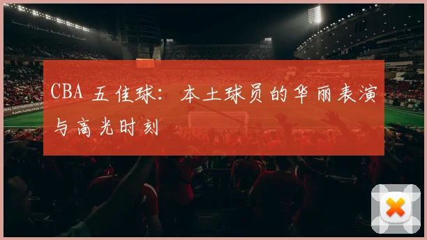 CBA 五佳球:本土球员的华丽表演与高光时刻